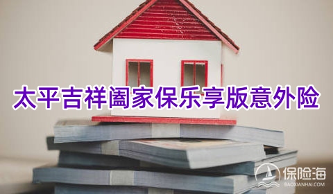 太平吉祥阖家保乐享版意外险保什么?2024家庭财产责任险有什么用?