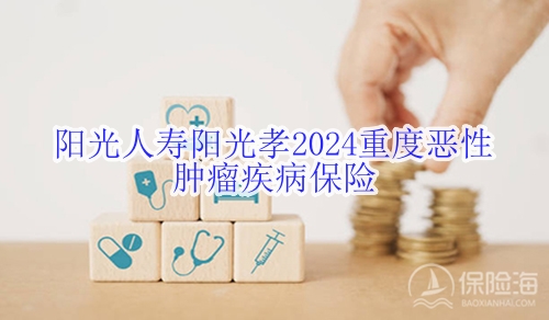 阳光人寿阳光孝2024重度恶性肿瘤疾病保险怎么样?多少钱?